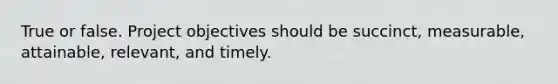 True or false. Project objectives should be succinct, measurable, attainable, relevant, and timely.