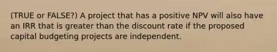 (TRUE or FALSE?) A project that has a positive NPV will also have an IRR that is greater than the discount rate if the proposed capital budgeting projects are independent.