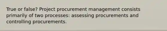 True or false? Project procurement management consists primarily of two processes: assessing procurements and controlling procurements.