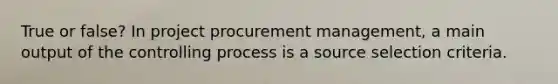 True or false? In project procurement management, a main output of the controlling process is a source selection criteria.