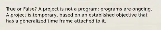 True or False? A project is not a program; programs are ongoing. A project is temporary, based on an established objective that has a generalized time frame attached to it.