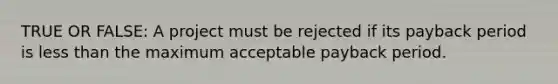 TRUE OR FALSE: A project must be rejected if its payback period is less than the maximum acceptable payback period.