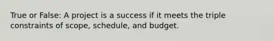 True or False: A project is a success if it meets the triple constraints of scope, schedule, and budget.