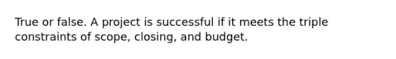 True or false. A project is successful if it meets the triple constraints of scope, closing, and budget.