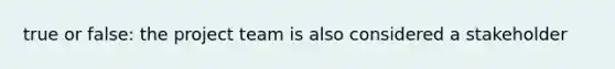 true or false: the project team is also considered a stakeholder