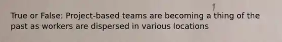 True or False: Project-based teams are becoming a thing of the past as workers are dispersed in various locations