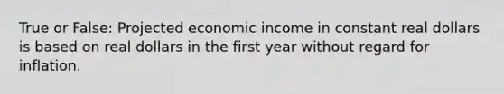 True or False: Projected economic income in constant real dollars is based on real dollars in the first year without regard for inflation.