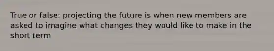 True or false: projecting the future is when new members are asked to imagine what changes they would like to make in the short term