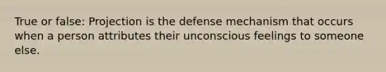 True or false: Projection is the defense mechanism that occurs when a person attributes their unconscious feelings to someone else.