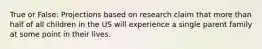 True or False: Projections based on research claim that more than half of all children in the US will experience a single parent family at some point in their lives.