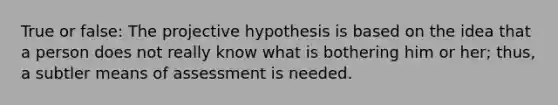 True or false: The projective hypothesis is based on the idea that a person does not really know what is bothering him or her; thus, a subtler means of assessment is needed.