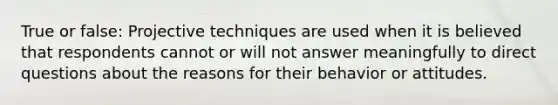 True or false: Projective techniques are used when it is believed that respondents cannot or will not answer meaningfully to direct questions about the reasons for their behavior or attitudes.