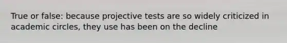 True or false: because projective tests are so widely criticized in academic circles, they use has been on the decline