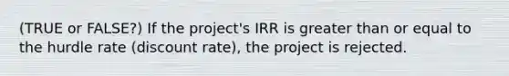 (TRUE or FALSE?) If the project's IRR is greater than or equal to the hurdle rate (discount rate), the project is rejected.