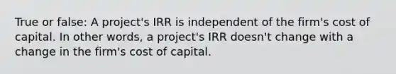 True or false: A project's IRR is independent of the firm's cost of capital. In other words, a project's IRR doesn't change with a change in the firm's cost of capital.