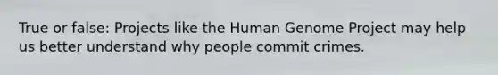 True or false: Projects like the Human Genome Project may help us better understand why people commit crimes.