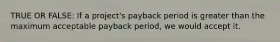 TRUE OR FALSE: If a project's payback period is greater than the maximum acceptable payback period, we would accept it.