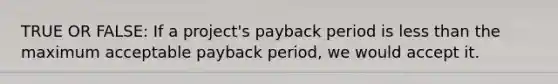 TRUE OR FALSE: If a project's payback period is less than the maximum acceptable payback period, we would accept it.