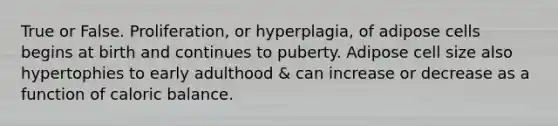 True or False. Proliferation, or hyperplagia, of adipose cells begins at birth and continues to puberty. Adipose cell size also hypertophies to early adulthood & can increase or decrease as a function of caloric balance.