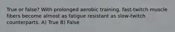 True or false? With prolonged aerobic training, fast-twitch muscle fibers become almost as fatigue resistant as slow-twitch counterparts. A) True B) False