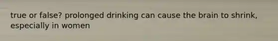 true or false? prolonged drinking can cause the brain to shrink, especially in women