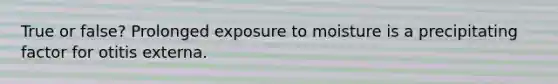 True or false? Prolonged exposure to moisture is a precipitating factor for otitis externa.