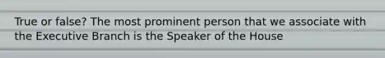 True or false? The most prominent person that we associate with the Executive Branch is the Speaker of the House