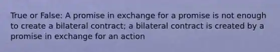 True or False: A promise in exchange for a promise is not enough to create a bilateral contract; a bilateral contract is created by a promise in exchange for an action