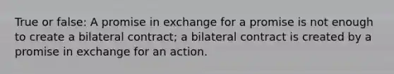 True or false: A promise in exchange for a promise is not enough to create a bilateral contract; a bilateral contract is created by a promise in exchange for an action.