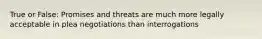 True or False: Promises and threats are much more legally acceptable in plea negotiations than interrogations