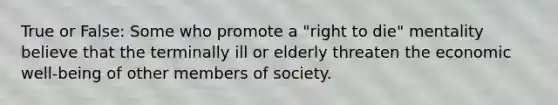 True or False: Some who promote a "right to die" mentality believe that the terminally ill or elderly threaten the economic well-being of other members of society.