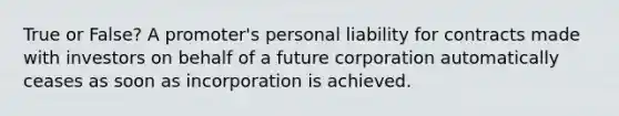 True or False? A promoter's personal liability for contracts made with investors on behalf of a future corporation automatically ceases as soon as incorporation is achieved.