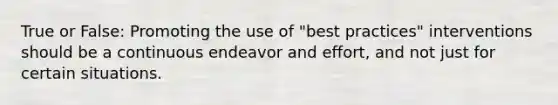 True or False: Promoting the use of "best practices" interventions should be a continuous endeavor and effort, and not just for certain situations.