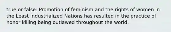 true or false: Promotion of feminism and the rights of women in the Least Industrialized Nations has resulted in the practice of honor killing being outlawed throughout the world.