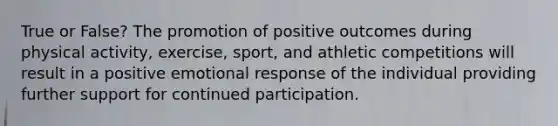 True or False? The promotion of positive outcomes during physical activity, exercise, sport, and athletic competitions will result in a positive emotional response of the individual providing further support for continued participation.