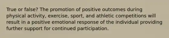 True or false? The promotion of positive outcomes during physical activity, exercise, sport, and athletic competitions will result in a positive emotional response of the individual providing further support for continued participation.