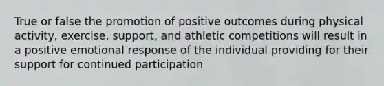 True or false the promotion of positive outcomes during physical activity, exercise, support, and athletic competitions will result in a positive emotional response of the individual providing for their support for continued participation