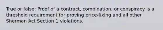 True or false: Proof of a contract, combination, or conspiracy is a threshold requirement for proving price-fixing and all other Sherman Act Section 1 violations.