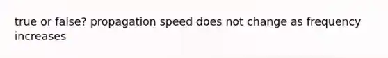 true or false? propagation speed does not change as frequency increases