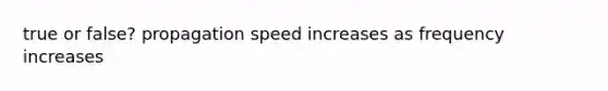 true or false? propagation speed increases as frequency increases