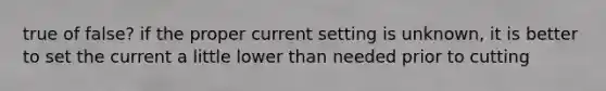 true of false? if the proper current setting is unknown, it is better to set the current a little lower than needed prior to cutting