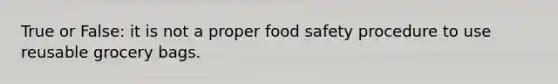 True or False: it is not a proper food safety procedure to use reusable grocery bags.