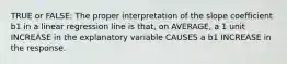 TRUE or FALSE: The proper interpretation of the slope coefficient b1 in a linear regression line is that, on AVERAGE, a 1 unit INCREASE in the explanatory variable CAUSES a b1 INCREASE in the response.