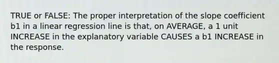 TRUE or FALSE: The proper interpretation of the slope coefficient b1 in a linear regression line is that, on AVERAGE, a 1 unit INCREASE in the explanatory variable CAUSES a b1 INCREASE in the response.