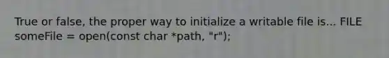 True or false, the proper way to initialize a writable file is... FILE someFile = open(const char *path, "r");