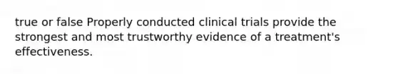 true or false Properly conducted clinical trials provide the strongest and most trustworthy evidence of a treatment's effectiveness.