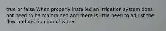 true or false When properly installed an irrigation system does not need to be maintained and there is little need to adjust the flow and distribution of water.