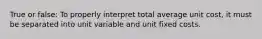 True or false: To properly interpret total average unit cost, it must be separated into unit variable and unit fixed costs.