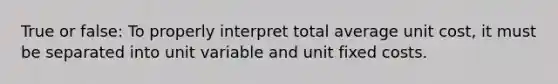 True or false: To properly interpret total average unit cost, it must be separated into unit variable and unit fixed costs.