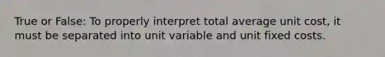 True or False: To properly interpret total average unit cost, it must be separated into unit variable and unit fixed costs.